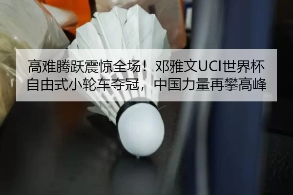 高难腾跃震惊全场！邓雅文UCI世界杯自由式小轮车夺冠，中国力量再攀高峰